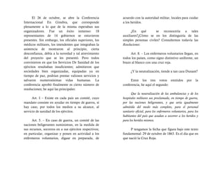 El 26 de octubre, se abre la Conferencia           acuerdo con la autoridad militar, locales para cuidar
Internacional En Ginebra, que corresponde                a los heridos.
plenamente a lo que de la misma esperaban sus
organizadores. Fue un éxito inmenso: 18                        ¿En qué         se reconocería a tales
representantes de 14 gobiernos se estuvieron             auxiliares?¿Cómo se en los distinguiría de las
presentes. Sin embargo, los oficiales superiores, los    simples personas civiles? Consultemos todavía las
médicos militares, los intendentes que integraban la     Resoluciones:
asistencia de mostraron al principio, cierta
desconfianza, debía a la novedad y tal atrevimiento           Art. 8. – Los enfermeros voluntarios llegan, en
del proyecto que se les presentó. Pero todos             todos los países, como signo distintivo uniforme, un
convinieron en que los Servicios De Sanidad de los       brazo al blanco con una cruz roja.
ejércitos resultaban insuficientes; admitieron que
sociedades bien organizadas, equipadas ya en                   ¿Y la neutralización, tiende a tan cara Dunant?
tiempo de paz, podrían prestar valiosos servicios y
salvaron numerosísimas vidas humanas. La                      Entre los tres votos emitidos                 por   la
conferencia aprobó finalmente es cierto número de        conferencia, he aquí el segundo:
resoluciones; he aquí las principales:
                                                               Que la neutralización de las ambulancias y de los
      Art. I – Existe en cada país un comité, cuyo       hospitales militares sea proclamada, en tiempo de guerra,
mandato consiste en ayudar en tiempo de guerra, sí       por las naciones beligerantes, y que sería igualmente
hay caso, por todos los medios a su alcance, al          admitida del modo más completo, para el personal
servicio de sanidad de los ejércitos.                    sanitario oficial, para los enfermeros voluntarios, para los
                                                         habitantes del país que acudan a socorrer a los heridos y
      Art. 5. – En caso de guerra, un comité de las      para los heridos mismos.
naciones beligerantes suministran, en la medida de
sus recursos, socorros en a sus ejércitos respectivos;        P tengamos la fecha que figura bajo este texto
en particular, organizar y ponen en actividad a los      fundamental: 29 de octubre de 1863. Es el día que en
enfermeros voluntarios, dígase en preparada, de          que nació la Cruz Roja.
 