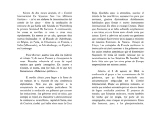 Menos de dos meses después, el « Comité           Roja. Quedaba crear la atmósfera, suscitar el
Internacional De Socorros Para Los Militares            interés de las cancillerías, convencerlas para que
Heridos » - tal es en adelante la denominación del      enviasen, ginebra diplomáticos debidamente
comité de los cinco – tiene la satisfacción de          habilitados para firmar el nuevo instrumento
enterarse de que había sido fundada en Wurtenberg       internacional. De ellos se encargó Dunant. Dado
la primera Sociedad De Socorros. A continuación,        que Alemania ya se había adherido ampliamente
las cosas se suceden en unas a otras muy                a sus ideas, era en forma ansía donde tenía que
rápidamente. En menos de un año, aparecen diez          actuar. Llevó a cabo con tal acierto sus gestiones
nuevas Sociedades: en el Ducado de Oldenburgo,          que consiguió hacer entrar en su juego al ministro
en Bélgica, en Pusía, en Dinamarca, en Francia, e       de Asuntos Exteriores de Francia, Drouyn de
Italia (Milanesado), en Mecklenburgo, en España y       Lhuys. Las embajadas de Francia recibieron la
en Hamburgo.                                            instrucción de daré a conocer a los gobiernos ante
                                                        los cuales estaban acreditadas que el Emperador
        Para Moynier, aceptar una idea era poderse      Napoleón III tenía un interés personal por la
  al trabajo. Y, de nuevo, Dunant y el comparten la     neutralización de los Servicios De Sanidad. No
  tarea. Moynier redactaría el texto de aquel           haría falta más que los otros países de Europa
  tratado que quería conseguirse. En cuanto a           emprendiesen ese mismo camino.
  Dunant, se ilustra, una vez más, en lo que hoy
  llamaríamos « Relaciones públicas ».                        Abierta el 8 de agosto de 1864, la
                                                        conferencia al grupo a los representantes de 16
        El medio clásico, para llegar a la firma de     gobiernos, que ya habían estudiado una
  un tratado, es la reunión de una conferencia          documentación preparadas por El Comité
  diplomática. Pero eso era superior a la               Internacional. Desde los primeros instantes, se
  competencia de unos simples particulares. Se          sentía que estaban animados por un sincero deseo
  necesitaba la mediación un gobierno que cursase       de lograr resultados positivos. El proyecto de
  las invitaciones. Ese gobierno serial de suiza, que   tratado, que Moynier redactara, estaba también
  siempre se prestó a la maniobra y afectó convocar     he hecho que no exigía, por parte de los
  la conferencia; no en Berna, capital de Suiza, sino   congregados, sino retoques de pormenores. Unos
  de Ginebra, ciudad que había visto nacer la Cruz      días bastaron, pues, a los plenipotenciarios,
 