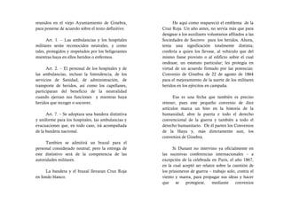 reunidos en el viejo Ayuntamiento de Ginebra,               He aquí como reapareció el emblema de la
para ponerse de acuerdo sobre el texto definitivo.    Cruz Roja. Un año antes, no servía más que para
                                                      designar a los auxiliares voluntarios afiliados a las
       Art. 1. – Las ambulancias y los hospitales     Sociedades de Socorro para los heridos. Ahora,
militares serán reconocidos neutrales, y como         tenía una significación totalmente distinta;
tales, protegidos y respetados por los beligerantes   confería a quien los llevase, al vehículo que del
mientras haya en ellos heridos o enfermos.            mismo fuese provisto o al edificio sobre el cual
                                                      ondease, un estatuto particular; les protegía en
      Art. 2. – El personal de los hospitales y de    virtud de un acuerdo firmado por las potencias:
las ambulancias, incluso la Intendencia, de los       Convenio de Ginebra de 22 de agosto de 1864
servicios de Sanidad, de administración, de           para el mejoramiento de la suerte de los militares
transporte de heridos, así como los capellanes,       heridos en los ejércitos en campaña.
participaran del beneficio de la neutralidad
cuando ejerzan sus funciones y mientras haya                Esa es una fecha que también es preciso
heridos que recoger o socorrer.                       retener, pues este pequeño convenio de diez
                                                      artículos marca un hito en la historia de la
      Art. 7. – Se adoptara una bandera distintiva    humanidad; abre la puerta e todo el derecho
y uniforme para los hospitales, las ambulancias y     convencional de la guerra y también a todo el
evacuaciones que, en todo caso, irá acompañada        derecho humanitario. De él parten los Convenios
de la bandera nacional.                               de la Haya y, más directamente aun, los
                                                      convenios de Ginebra.
     Tambien se admitirá un brazal para el
personal considerado neutral; pero la entrega de            Si Dunant no intervino ya oficialmente en
este distintivo será de la competencia de las         las sucesivas conferencias internacionales – a
autoridades militares.                                excepción de la celebrada en Paris, el año 1867,
                                                      en la cual aceptó ser relator sobre la cuestión de
     La bandera y el brazal llevaran Cruz Roja        los prisioneros de guerra – trabajo solo, contra el
en fondo blanco.                                      viento y marea, para propagar sus ideas y hacer
                                                      que     se   protegiese,   mediante     convenios
 