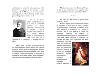 diplomáticos o acuerdos internacionales, a los                 Moynier no aspecto esta dimisión; Dunant
prisioneros de guerra a los heridos y a los              se dio a sus instancias. Así, seguirá como
naufrago de la Marina, así como también a                secretario del Comité Internacional hasta 1867.
ciertas personas civiles. Pasarías mucho tiempo
para conseguirse eso mismo sin él.                                             

                           Ya en esa época,                    En junio de 1866 estalló la guerra entre
                     habían surgido disensiones          producía y Austria.
                     en el seno del Comité De                  El viejo imperio austriaco mostraba lentitud
                     Ginebra;      se    hacían          en solemnes: no había aún, en Viena, Sociedad
                     reproches a Dunant, que él          De Socorros para los heridos; el gobierno no se
                     se negaba a refutar;                había adherido al Convenio De Ginebra la
                     Moynier a no confiada en            situación, por lo que respecta a Prusia, era
                     él.    Cansado,    Dunant           totalmente      contraria:   allí  estaban      ya
                     dirigió, el 29 de mayo de           admirablemente organizadas las sociedades de la
                     1864, poco antes de la              Cruz Roja; todos conocían el Convenio De
apertura de la conferencia, a Moynier en esta            Ginebra. Así pues, habrá diferencias, que serán
carta:                                                   grandísimas. Por una
                                                         parte, un servicio de
       Ahora, Señor, Creo haber hecho todo lo que me     Sanidad insuficientes;
era posible para hacer avanzar nuestra obra y hacerla    por la otra, médicos y
progresar; deseo es aparecer completamente. Así pues,    enfermos militares a
no cuente conmigo para una colaboración activa; vuelvo   los que se agregarán
a la sombra. La obra está avanzada; yo he sido sino un   numerosos       equipos
instrumento en las manos de Dios; ahora corresponde a    perfectamente
otros más calificados fomentarla y hacer que mejore.     formados              y
                                                         admirablemente
                                                         equipados.           El
                                                         gobierno austriaco y
 