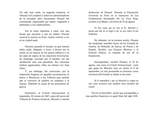 Un año más tarde, en segunda instancia, el              deshacerse de Dunant. Durante la Exposición
tribunal civil condenó a todos los administradores      Universal en París en el transcurso de Las
de la sociedad, pero únicamente Dunant fue              Conferencias Sociedades De La Cruz Roja,
considerado responsable por haber« engañado a           escribió a su Madre, con fecha de 25 de agosto:
sabiendas» a sus colaboradores.
                                                              Yo hice como que no veía al Sr. Moynier y,
      Era la ruina repentina y total, con una           puesto que éste no se erigió a mí, no nos vimos ni nos
deuda que ascendía a casi un millón. Dunant             hablamos.
conoció la noticia en París. Jamás volvería a ver
en su ciudad natal.                                          No obstante, en la primera sesión, Dunant
                                                        fue nombrado miembro honor de los Comités de
      Narrará, pasando el tiempo, en que miseria        Austria, de Holanda, de Suecia, de Prusia y de
había caído, obligado, a veces, a dormir por la         España. Recibió, con Gustave Moynier y el
noche en los bancos de los paseos públicos o en         General Dufour, la medalla de oro de la
las salas de espera de las estaciones ferroviarias.     Exposición.
Su estómago, lacerado por el hambre, ese día
satisfacción ante una panadería. Sus calcetines               Anticipándose, escribió Dunant, el 25 de
estaban agujereados; teñía sus talones con tinta        agosto, una carta al Comité Internacional, carta
china.                                                  que gusta de Moynier leyó en sesión el 8 de
      Y, sin embargo, fue convocado, por la             septiembre; en ella presentaba su dimisión como
emperatriz Eugenia, en aquellas circunstancias, le      secretario del Comité se añade en las actas:
dimos a Monterrey a las Tullerías para pedirle
que el convenio de ginebra no ampliará a la                   Se le responderá y que su dimisión se acepta no
marina. Defendió la causa de los prisioneros de         sólo como secretario sino también como miembro del
guerra.                                                 comité.

     Entretanto, el Comité Internacional se                Tal era el descrédito moral que acompañaba a
inquietaba. El verano de 1867, antes del juicio del   una quiebra financiera en aquel final del siglo XIX.
Tribunal de Primera Instancia, Moynier e intentó
 