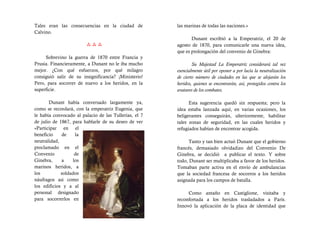 Tales eran las consecuencias en la ciudad de           las marinas de todas las naciones.»
Calvino.
                                                              Dunant escribió a la Emperatriz, el 20 de
                                                    agosto de 1870, para comunicarle una nueva idea,
                                                       que es prolongación del convenio de Ginebra:
     Sobrevino la guerra de 1870 entre Francia y
Prusia. Financieramente, a Dunant no le iba mucho              Su Majestad La Emperatriz considerará tal vez
mejor. ¿Con qué esfuerzos, por qué milagro             esencialmente útil por oponer a por lucía la neutralización
consiguió salir de su insignificancia? ¡Ministerio!    de cierto número de ciudades en las que se alojarán los
Pero, para socorrer de nuevo a los heridos, en la      heridos, quienes se encontrarán, así, protegidos contra los
superficie.                                            avatares de los combates.

       Dunant había conversado largamente ya,                Esta sugerencia quedó sin respuesta; pero la
como se recordará, con la emperatriz Eugenia, que      idea estaba lanzada aquí, en varias ocasiones, los
le había convocado al palacio de las Tullerías, el 7   beligerantes conseguirán, ulteriormente, habilitar
de julio de 1867, para hablarle de su deseo de ver     tales zonas de seguridad, en las cuales heridos y
«Participar en el                                      refugiados habían de encontrar acogida.
beneficio    de    la
neutralidad,                                                 Tanto y tan bien actuó Dunant que el gobierno
proclamado en el                                       francés, demasiado olvidadizo del Convenio De
Convenio           de                                  Ginebra, se decidió a publicar el texto. Y sobre
Ginebra,     a    los                                  todo, Dunant ser multiplicaba a favor de los heridos.
marinos heridos, a                                     Tomaban parte activa en el envío de ambulancias
los          soldados                                  que la sociedad francesa de socorros a los heridos
náufragos asi como                                     asignada para los campos de batalla.
los edificios y a al
personal designado                                          Como antaño en Castiglione, visitaba y
para socorrerlos en                                    reconfortada a los heridos trasladados a París.
                                                       Innovó la aplicación de la placa de identidad que
 