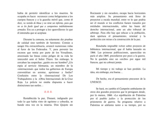había de permitir identificar a los muertos. Se             Rocinante y sin escudero, escapa hacia horizontes
ocupaba en hacer reconocer como beligerantes a los          más amplios. Su pensamiento está lleno de
cuerpos francos y a la guardia móvil que, como él           proyectos a escala mundial; entre ve lo que podría
dice, va vestida de blusa y no tiene un informe, para que   ser el mundo si los conflictos fuesen tratados por
no se les fusile igual que a campesinos indebidamente       entidades internacionales, sobre las bases del
armados. Era ya a proteger a los «guerrilleros» lo que      derecho internacional, ante un alto tribunal de
él intentaba que se aceptase.                               arbitraje. Para ello hay que educar a la población,
                                                            dará apertura el pensamiento, oriental y la
      Durante la comuna, no solamente dio pruebas           perfección con miras a la construcción de la paz.
de calidad sino también de heroísmo. Común a
sangre fría extraordinaria, arrancó numerosas vidas               Resultaba imposible volver sobre proyecto de
al furor de los Federados. Y, para prevenir los             biblioteca internacional, que él había lanzado en
excesos que temía por parte de los Versalleses,             1866. Las primeras publicaciones, aparecidas en
atravesada las líneas como peligro de su vida he            parís el año 1869, precedieron por poco a la guerra.
intercedió ante el Señor Thiers. Sin embargo, le            No le quedaba sino un «recibo» por sigue mil
cercaban las sospechas: ¿quién era ese hombre? ¿Un          francos, que no cobrará jamás.
espía al servicio Alemania, un miembro de la
«internacional» que todos los gobiernos de Europa                 Mi tiempo y mi trabajo se han perdido. La
convendrían en arrestar, aprisionar y fusilar?              idea, sin embargo, era buena…
Confusión entre la «Internacional De Los
Trabajadores» y la «Obra Internacional» de la Cruz             De hecho, era el pensamiento precursor de la
Roja. La policía no estaba dispuesta a hacer                UNESCO.
distinciones tan sutiles…
                                                                  Se hará, en cambio el Campeón ambulantes de
                                                         otros dos grandes proyectos que le persiguen desde,
                                                            por lo menos, 1866: «La repoblación de Palestina
     Restablecida la paz, Dunant, indignado por             por el pueblo judío» y la protección de los
todo lo que había visto de egoísmo y cobardía, se           prisioneros de guerra. Su programa relativo a
hunde otra vez en la miseria. Don Quijote sin               Palestina se adelanta tanto a su tiempo, por su
 