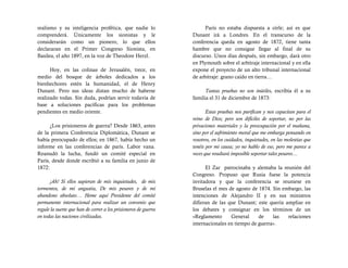 realismo y su inteligencia profética, que nadie lo                     París no estaba dispuesta a oírle; así es que
comprenderá. Únicamente los sionistas y le                       Dunant irá a Londres. En el transcurso de la
considerarán como un pionero, lo que ellos                       conferencia queda en agosto de 1872, tiene tanta
declararan en el Primer Congreso Sionista, en                    hambre que no consigue llegar al final de su
Basilea, el año 1897, en la voz de Theodore Herzl.               discurso. Unos días después, sin embargo, dará otro
                                                                 en Plymouth sobre el arbitraje internacional y en ella
      Hoy, en las colinas de Jerusalén, trece, en                expone el proyecto de un alto tribunal internacional
medio del bosque de árboles dedicados a los                      de arbitraje: grano caído en tierra…
bienhechores estén la humanidad, el de Henry
Dunant. Pero sus ideas distan mucho de haberse                         Tantas pruebas no son inútiles, escribía él a su
realizado todas. Sin duda, podrían servir todavía de             familia el 31 de diciembre de 1873:
base a soluciones pacíficas para los problemas
pendientes en medio oriente.                                            Estas pruebas nos purifican y nos capacitan para el
                                                                 reino de Dios; pero son difíciles de soportar, no por las
      ¿Los prisioneros de guerra? Desde 1863, antes              privaciones materiales y la preocupación por el mañana,
de la primera Conferencia Diplomática, Dunant se                 sino por el sufrimiento moral que me embarga pensando en
había preocupado de ellos; en 1867, había hecho un               vosotros, en los cuidados, inquietudes, en las molestias que
informe en las conferencias de parís. Labor vana.                tenéis por mi causa; yo no hablo de eso, pero me parece a
Reanudó la lucha, fundó un comité especial en                    veces que resultará imposible soportar tales pesares…
París, desde donde escribió a su familia en junio de
1872:                                                                  El Zar patrocinaba y alentaba la reunión del
                                                                 Congreso. Propuso que Rusia fuese la potencia
      ¡Ah! Sí ellos supieran de mis inquietudes, de mis          invitadora y que la conferencia se reuniese en
tormentos, de mi angustia, De mis pesares y de mi                Bruselas el mes de agosto de 1874. Sin embargo, las
abandono absoluto… Heme aquí Presidente del comité               intenciones de Alejandro II y en sus ministros
permanente internacional para realizar un convenio que           difieran de las que Dunant; este quería ampliar en
regule la suerte que han de correr a los prisioneros de guerra   los debates y consignar en los términos de un
en todas las naciones civilizadas.                               «Reglamento      General     de    las   relaciones
                                                                 internacionales en tiempo de guerra».
 