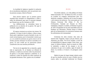 La hostilidad de Inglaterra impedirá la realización                              
de un entendimiento diplomático sobre este particular entre
las potencias europeas, observa Dunant.                             Una fecha todavía, y la vida pública de donan
                                                              habrá terminado. El 1º de febrero de 1875, se reunió
      Será preciso esperar que la primera guerra              en Londres un congreso internacional para «La
mundial haya arrojado en campamentos a miles y                abolición completa y definitiva de la trata de negros
miles de prisioneros para que el convenio deseado             y del comercio de esclavos». Fue convocado por «La
por Dunant sea, por fin, firmado en 1929.                     Alianza Universal Del Orden Y De La
      Las deliberaciones se orientaban hacia la               Civilización», fundada por Dunant en París,
población de un derecho de la guerra. He aquí el              trasladada a después a Londres, al finalizar la guerra
resultado, según Dunant:                                      de 1870. Ocupándose de los más miserables entre los
                                                              hombres sus Hermanos, Dunant lanzar el último
      El congreso terminará sus secciones esta semana. He     grito de su llamamiento a la conciencia humana ante
combatido, a lo largo de todos los debates, a Rusia, porque   los sufrimientos de la humanidad.
Rusia quiere reglamentar la guerra haciendo ver que es el
estado normal perpetuo para la humanidad, mientras que              Comienza los años errantes: diez años de
yo y la sociedad de prisioneros de guerra (como la de los     miseria total. Vagando, viajan a pie por Alsacia, por
heridos) queremos disminuir los horrores inevitables de la    Alemania, por Italia. Vive de la caridad, a veces de
guerra, ese azote terrible que las generaciones futuras       la hospitalidad de algunos amigos. Entre éstos, una
considerarán como una insensata perturbación.                 mujer, la Señora Kastner, hasta su muerte en 1888,
                                                              le sostendrá, a pesar de los ataques y de las
      Tal era la de seguridad de su intuición, queda          calumnias de que, en la sombra, sigue él siendo la
más se equivocaba. Sí, se fundara un tribunal de              diana. La envidia y el rencor o le persiguen como
arbitraje; sí, habrá un convenio sobre los prisioneros        furias.
de guerra; sí, los judíos regresara a palestina; sí, se
traducirá a todos los idiomas las obras maestras de                Habrá de pasar de largo tiempo todavía antes
las grandes literaturas. Pero, ¡quieto oro el combate!        de que los estudios serios en curso a Rubén una luz
                                                              exacta sobre la actividad intelectual de Dunant
 