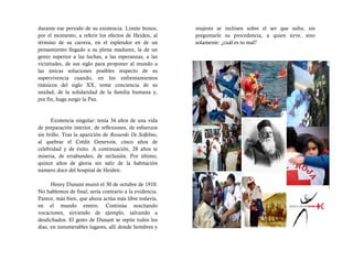 durante ese periodo de su existencia. Límite bonos,       mujeres se inclinen sobre el ser que sufra, sin
por el momento, a referir los efectos de Heiden, al       preguntarle su procedencia, a quien sirve, sino
término de su carrera, en el esplendor en de un           solamente: ¿cuál es tu mal?
pensamiento llegado a su plena madurez, la de un
genio superior a las luchas, a las esperanzas, a las
vicisitudes, de sus siglo para proponer al mundo a
las únicas soluciones posibles respecto de su
supervivencia cuando, en los enfrentamientos
titánicos del siglo XX, tome conciencia de su
unidad, de la solidaridad de la familia humana y,
por fin, haga surgir la Paz.


      Existencia singular: tenía 34 años de una vida
de preparación interior, de reflexiones, de esfuerzos
sin brillo. Tras la aparición de Recuerdo De Solfelino,
al quebrar el Crédit Genevois, cinco años de
celebridad y de éxito. A continuación, 28 años te
miseria, de errabundeo, de reclusión. Por último,
quince años de gloria sin salir de la habitación
número doce del hospital de Heiden.

      Henry Dunant murió el 30 de octubre de 1910.
No hablemos de final; sería contrario a la evidencia.
Parece, más bien, que ahora actúa más libre todavía,
en el mundo entero. Continúa suscitando
vocaciones, sirviendo de ejemplo, salvando a
desdichados. El gesto de Dunant se repite todos los
días, en innumerables lugares, allí donde hombres y
 