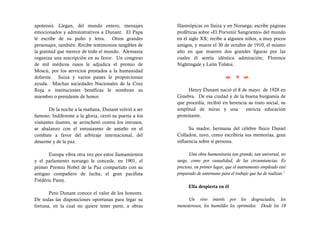 apoteosis. Llegan, del mundo entero, mensajes             filantrópicas en Suiza y en Noruega; escribe páginas
emocionados y administrativos a Dunant. El Papa           proféticas sobre «El Porvenir Sangriento» del mundo
le escribe de su puño y letra. Otros grandes              en el siglo XX; recibe a algunos niños, a muy pocos
personajes, también. Recibe testimonios tangibles de      amigos, y muere el 30 de octubre de 1910, el mismo
la gratitud que merece de todo el mundo. Alemania         año en que mueren dos grandes figuras por las
organiza una suscripción en su favor. Un congreso         cuales él sentía idéntica admiración; Florence
de mil médicos rusos le adjudica el premio de             Nightingale y León Tolstoi.
Moscú, por los servicios prestados a la humanidad
doliente. Suiza y varios países le proporcionan                                          
ayuda. Muchas sociedades Nacionales de la Cruz
Roja e instituciones benéficas le nombran su                   Henry Dunant nació el 8 de mayo de 1928 en
miembro o presidente de honor.                            Ginebra. De esa ciudad y de la buena burguesía de
                                                          que procedía, recibió en herencia su trato social, su
        De la noche a la mañana, Dunant volvió a ser      amplitud de miras y una          estricta educación
famoso. Indiferente a la gloria, cerró su puerta a los    protestante.
visitantes ilustres, se atrincheró contra los intrusos,
se abalanzo con el entusiasmo de antaño en el                   Su madre, hermana del célebre físico Daniel
combate a favor del arbitraje internacional, del          Colladon, tuvo, como escribiría sus memorias, gran
desarme y de la paz.                                      influencia sobre si persona.

       Europa vibra otra vez por estos llamamientos             Una obra humanitaria tan grande, tan universal, no
y el parlamento noruego le concede, en 1901, el           surge, como por casualidad, de las circunstancias. Es
primer Premio Nobel de la Paz compartido con su           precioso, en primer lugar, que el instrumento empleado esté
antiguo compañero de lucha, el gran pacifista             preparado de antemano para el trabajo que ha de realizar.1
Frédéric Passy.
                                                                Ella despierta en él
       Pero Dunant conoce el valor de los honores.
De todas las disposiciones oportunas para legar su             Un vivo interés por los desgraciados, los
fortuna, en la cual no quiere tener parte, a obras        menesterosos, los humildes los oprimidos. Desde los 18
 