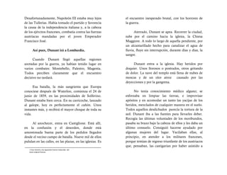 Desafortunadamente, Napoleón III estaba muy lejos           el encuentro inesperado brutal, con los horrores de
de las Tullerías. Había tomado el partido y favorecía       la guerra.
la causa de la independencia italiana y, a la cabeza
de los ejércitos franceses, combatía contra las fuerzas           Aterrado, Dunant se apea. Recorrer la ciudad,
austríacas mandadas por el joven Emperador                  sube por el camino hacia la iglesia, la Chiesa
Francisco José.                                             Maggiore. A todo lo largo de aquella pendiente, por
                                                            un alcantarillado hecho para canalizar el agua de
       Así pues, Dunant irá a Lombardía.                    lluvia, fluye sin interrupción, durante días y días, la
                                                            sangre.
      Cuando Dunant llegó aquellas regiones
azotadas por la guerra, ya habían tenido lugar en                Dunant entra a la iglesia. Hay heridos por
varios combates: Montebello, Palestro, Magenta.             doquier. Unos llorosos o postrados, otros gritando
Todos perciben claramente que el encuentro                  de dolor. La nave del templo está llena de nubes de
decisivo no tardará.                                        moscas y de un olor atroz         causado por las
                                                            deyecciones y por la gangrena.
      Esa batalla, la más sangrienta que Europa
conociese después de Waterloo, comienza el 24 de                  No tenía conocimiento médico alguno; se
junio de 1859, en las proximidades de Solferino.            esforzaba en limpiar las tierras, e improvisar
Dunant estaba bien cerca. En su carricoche, lanzado         apósitos y en acomodar un tanto las yacijas de los
al galope, hoy es perfectamente el cañón. Unos              heridos, mezclados de cualquier manera en el suelo.
instantes más, y recibirá el mayor choque de toda su        Todos aquellos desdichados parecía la tortura de la
vida.                                                       sed. Dunant iba a las fuentes para llevarles deber.
                                                            Recogía las últimas voluntades de los moribundos,
     Al anochecer, entra en Castiglione. Está allí,         pasaba su brazo bajo la cabeza de ellos y les daba un
en la confusión y el desorden, donde está                   último consuelo. Consiguió hacerse ayudado por
amontonada buena parte de los pedidos llegados              algunas mujeres del lugar. Vacilaban ellas, al
desde el vecino campo de batalla. Nueve mil de ellos        principio, en atender a los militares franceses,
pululan en las calles, en las plazas, en las iglesias. Es   porque temían de regreso triunfante de los austriacos
                                                            que, pensaban, las castigarían por haber asistido a
   1 Esta citación y las siguientes fueron traducidas del
   texto original francés.
 