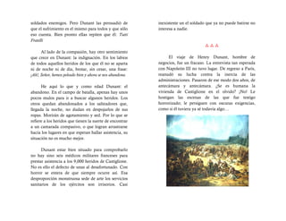 soldados enemigos. Pero Dunant las persuadió de            inexistente un el soldado que ya no puede batirse no
que el sufrimiento es el mismo para todos y que sólo       interesa a nadie.
eso cuenta. Bien pronto ellas repiten que él: Tutti
Fratelli
                                                                                    
      Al lado de la compasión, hay otro sentimiento
que crece en Dunant: la indignación. En los labios               El viaje de Henry Dunant, hombre de
de todos aquellos heridos de los que él no se aparta       negocios, fue un fracaso. La entrevista tan esperada
ni de noche ni de día, brotar, sin cesar, una frase:       con Napoleón III no tuvo lugar. De regreso a París,
¡Ah!, Señor, hemos peleado bien y ahora se nos abandona.   reanudó su lucha contra la inercia de las
                                                           administraciones. Pasaron de ese modo dos años, de
      He aquí lo que y como edad Dunant: el                antecámara y antecámara. ¿Se es humana la
abandono. En el campo de batalla, apenas hay unos          vivienda de Castiglione en el olvido? ¡No! Le
pocos mulos para ir a buscar algunos heridos. Los          hostigan las escenas de las que fue testigo
otros quedan abandonados a los salteadores que,            horrorizado; le persiguen con oscuras exigencias,
llegada la noche, no dudan en despojarlos de sus           como si él tuviera ya sé todavía algo…
ropas. Morirán de agotamiento y sed. Por lo que se
refiere a los heridos que tienen la suerte de encontrar
a un camarada compasivo, o que logran arrastrarse
hacia los lugares en que esperan hallar asistencia, su
situación no es mucho mejor.

      Dunant estar bien situado para comprobarlo
no hay sino seis médicos militares franceses para
prestar asistencia a los 9,000 heridos de Castiglione.
No es ello el defecto de unas al desafortunado. Con
horror se entera de que siempre ocurre así. Esa
desproporción monstruosa sede de arte los servicios
sanitarios de los ejércitos son irrisorios. Casi
 