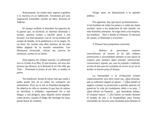 Bruscamente, no resiste más; regresa a ginebra              Dirige, pues, un llamamiento a la opinión
y se encierra en su habitación. Arrastrado por una            pública:
inspiración irresistible, escribe un libro: Recuerdo de
Solferino.                                                          Por siguiente, hay que hacer un llamamiento…
                                                              A los hombres de todos los países y a todas las clases
      El choque recibido al descubrir los aspectos de         sociales, tanto a los poderosos de este mundo, los
la guerra que, en General, se intentan disimular y            más humildes artesanos. Se erige tanto a las mujeres,
ocultar, quisiera turnan a hacerlo sentir a sus               los hombres… Hoy y dando al General, el mariscal
lectores. Les hará penetrar, tras él, en los medios del       de campo, al filántropo y al escritor…
campo de batalla, en la pestilencia y en la sangre. Es
un éxito. Es, incluso una obra maestra, de las más                  Y Dunant hace propuestas concretas:
bellas páginas de la escuela naturalista. Los
Hermanos Goncould, críticos tan acervos de                           …      Habrían      de     aprovecharse     ocasiones
ordinario, anotan en su diario:                               extraordinarias de reunión de los jefes militares
                                                              pertenecientes a nacionalidades distintas en una especie de
      Estas páginas dos Colman emoción. La sublimidad         congreso para formular algún principio internacional,
toca en el fondo de la fibra. Es más hermoso, mil veces más   convencional y sagrado, que, una vez aceptado y ratificado,
hermoso que Homero, de la Retirada de los Diez Mil, que       serviría de base para las sociedades de socorro en pro de los
Todo… Terminada la lectura de este libro, se maldice la       heridos en diversos países de Europa.
guerra.
                                                                    La humanidad y la civilización existen
      Tal maldición, donan la siente más que nadie y          imperiosamente una obra como esa, ¿Qué príncipe,
nadie puede leer en su relato sin compartir ese               que es soberano negará su apoyo…? ¿Qué estado se
sentimiento. Pero no es ésa la finalidad perseguida.          negara a prestar su protección a quienes quieren así
Su objetivo se cifra en mostrar lo que hay de odioso          preservar la vida de ciudadanos útiles a su país…?
en movilizar a soldados, exponiendo los a mil                 ¿Qué oficial, en General…, que intendente militar,
fatigas, a mil peligros, para dejarlos morir después          el cirujano mayor…? ¿No habría un medio durante
como perros, cuando el fuego del enemigo los haya             el tiempo de paz y el tranquilidad, para formar
puesto fuera de combate.                                      sociedades de socorro cuya finalidad pues heladas el
 
