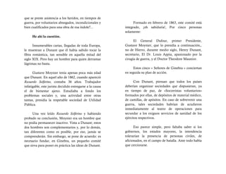 que se preste asistencia a los heridos, en tiempos de
guerra, por voluntarios abnegados, incondicionales y             Formado en febrero de 1863, este comité está
bien cualificados para una obra de esa índole?...          integrado, ¡oh sabiduría!, Por cinco personas
                                                           solamente:
     He ahí la cuestión.
                                                                 El General Dufour, primer Presidente,
      Innumerables cartas, llegadas de toda Europa,        Gustave Moynier, que lo presidía a continuación,,
le muestran a Dunant que él había sabido tocar la          no de Hierro, durante medio siglo, Henry Dunant,
fibra romántica, tan sensible en aquella mitad del         secretario, El Dr. Louis Appia, apasionado por la
siglo XIX. Pero hay un hombre para quien derramar          cirugía de guerra, y el Doctor Theodore Maunior.
lágrimas no basta.
                                                                 Estos cinco « Señores de Ginebra » conciertan
      Gustave Moynier tenía apenas poca más edad           en seguida su plan de acción.
que Dunant. En aquel año de 1862, cuando apareció
Recuerdo Solferino, contaba 36 años. Trabajador                  Con Dunant, piensan que todos los países
infatigable, este jurista decidido entregarse a la causa   deberían organizar sociedades que dispusieran, ya
el de bienestar ajeno. Estudiaba a fondo los               en tiempo de paz, de «Socorristas voluntarios»
problemas sociales y, una actividad entre otras            formados por ellas, de depósitos de material médico,
tantas, presidía la respetable sociedad de Utilidad        de camillas, de apósitos. En caso de sobrevenir una
Pública.                                                   guerra, tales sociedades habrían de acudieron
                                                           inmediatamente al teatro de operaciones para
      Una vez leído Recuerdo Solferino y habiendo          secundar a los exiguos servicios de sanidad de los
probado su conclusión, Moynier era un hombre que           ejércitos respectivos.
no podía permanecer inactivo. Vista a Dunant; estos
dos hombres son complementarios y, por lo demás,                 Eso parece simple, pero faltaba saber si los
tan diferentes como es posible, por eso, jamás se          gobiernos, los estados mayores, la intendencia
comprenderán. Sin embargo, se pone de acuerdo: es          tolerarían la presencia de personas civiles, de
necesario fundar, en Ginebra, un pequeño comité            aficionados, en el campo de batalla. Ante todo había
que sirva para poner en práctica las ideas de Dunant.      que cerciorarse.
 