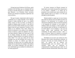 Al igual que para Guillermo I de Prusia, quien            El mérito inmenso de Dunant consistió en
confiaba al Zar de Rusia que no resultaba fácil ser      haber dado con el medio de poner fin a situaciones a
rey bajo el canciller Bismarck, no resultaba cómodo      la vez crueles y absurdas. Y el medio por él
para Moynier a ser Presidente Bauer secretario           propuesto es tan sencillo que todos extrañan de no
Dunant, pero Dunant le empujaba a emprender una          haber pensado antes en lo mismo: es el sello que
nueva aventura.                                          distingue la solución genial.

      He aquí el asunto: departiendo sobre la guerra           Bastará adoptar un signo que no sea el mismo
y hablando con su amigo holandés, el Dr. Basting,        para todos los ejércitos sino que habrán de llevar los
Dunant se había enterado de que, si un médico            médicos y los enfermeros; se lo pondrá en los
militar avanza la entre las líneas, el enemigo no        vehículos de ambulancia; flota en lo alto de lazaretos
dudaba en disparar sobre el mismo. Y ¿por qué no         y de hospitales de campaña; en una palabra, el
habría de hacerlo? Nada indicaba que el ser militar      emblema habría de designar a todos aquellos que,
llegarse hasta allí para transportar a heridos. Si era   aun formando parte los ejércitos, no participase en,
médico en la infantería, lleva Valor informe de          de modo alguno, en los combates, y que, por esa
oficial de infantería si era médico en la caballería,    misma razón, nada justificaba que fuesen
tenían un informe y oficial de caballería: era, pues,    combatidos. El signo habría de hacer « tabú » a
una diana admitida. Dígase otro tanto para el caso       quien lo llevarse; habría de conferirle un estatuto
de un furgón enemigo que pasará: se intentaría           jurídico nuevo, que Dunant llama la «Neutralidad».
destruirlo. ¿Habría heridos en su interior? ¿Cómo se
podía saber? Y he aquí que, detrás de las líneas               Resultaba eso tan nuevo que incluso los otros
enemigas, hay una tasa alrededor de la cual se ven       Miembros Del Comité Internacional recibieron, al
soldados en faena: un objetivo que habrá de              principio, esta idea con mucha frialdad. Por otra
alcanzarse. Es lástima que no se pudiera saber que       parte, les parecía que tal empresa era
estaba allí una enfermería de campaña. Éste hubiera      desproporcionada para sus fuerzas. ¿No sería
sabido, no se habría disparado. ¿Por qué abatir a        necesario     lograr   que    los   gobiernos    se
unos desdichados que ya estaban en condiciones de        comprometieran recíprocamente por medio de un
no causar perjuicios?                                    tratado de derecho internacional? Ahora bien, nunca
 