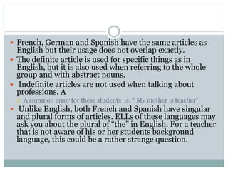  French, German and Spanish have the same articles as
  English but their usage does not overlap exactly.
 The definite article is used for specific things as in
  English, but it is also used when referring to the whole
  group and with abstract nouns.
 Indefinite articles are not used when talking about
  professions. A
     A common error for these students is: “ My mother is teacher”.
 Unlike English, both French and Spanish have singular
  and plural forms of articles. ELLs of these languages may
  ask you about the plural of “the” in English. For a teacher
  that is not aware of his or her students background
  language, this could be a rather strange question.
 