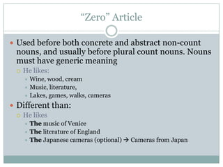 “Zero” Article

 Used before both concrete and abstract non-count
 nouns, and usually before plural count nouns. Nouns
 must have generic meaning
    He likes:
      Wine, wood, cream
      Music, literature,
      Lakes, games, walks, cameras

 Different than:
   He likes
      The music of Venice
      The literature of England
      The Japanese cameras (optional)  Cameras from Japan
 