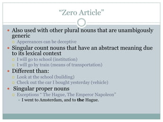 “Zero Article”

 Also used with other plural nouns that are unambigously
 generic
    Appereances can be deceptive
 Singular count nouns that have an abstract meaning due
 to its lexical context
    I will go to school (institution)
    I will go by train (means of transportation)
 Different than:
    Look at the school (building)
    Check out the car I bought yesterday (vehicle)
 Singular proper nouns
    Exceptions “ The Hague, The Emperor Napoleon”
        I went to Amsterdam, and to the Hague.
 