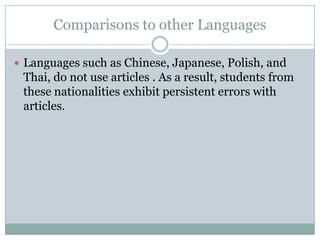 Comparisons to other Languages

 Languages such as Chinese, Japanese, Polish, and
 Thai, do not use articles . As a result, students from
 these nationalities exhibit persistent errors with
 articles.
 