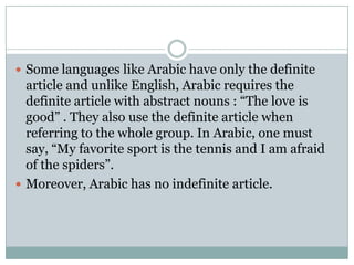  Some languages like Arabic have only the definite
  article and unlike English, Arabic requires the
  definite article with abstract nouns : “The love is
  good” . They also use the definite article when
  referring to the whole group. In Arabic, one must
  say, “My favorite sport is the tennis and I am afraid
  of the spiders”.
 Moreover, Arabic has no indefinite article.
 
