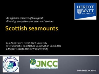 An offshore resource of biological
diversity, ecosystem processes and services




Lea-Anne Henry, Heriot-Watt University
Peter Chaniotis, Joint Nature Conservation Committee
J. Murray Roberts, Heriot-Watt University




                                                       www.cmbb.hw.ac.uk
 