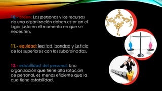 10.- orden: Las personas y los recursos
de una organización deben estar en el
lugar justo en el momento en que se
necesiten.
11.- equidad: lealtad, bondad y justicia
de los superiores con los subordinados.
12.- estabilidad del personal: Una
organización que tiene alta rotación
de personal, es menos eficiente que la
que tiene estabilidad.

 