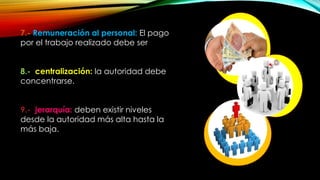 7.- Remuneración al personal: El pago
por el trabajo realizado debe ser
8.- centralización: la autoridad debe
concentrarse.
9.- jerarquía: deben existir niveles
desde la autoridad más alta hasta la
más baja.

 