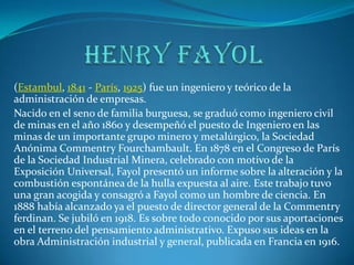 Henry fayol (Estambul, 1841 - París, 1925) fue un ingeniero y teórico de la administración de empresas. Nacido en el seno de familia burguesa, se graduó como ingeniero civil de minas en el año 1860 y desempeñó el puesto de Ingeniero en las minas de un importante grupo minero y metalúrgico, la Sociedad Anónima Commentry Fourchambault. En 1878 en el Congreso de París de la Sociedad Industrial Minera, celebrado con motivo de la Exposición Universal, Fayol presentó un informe sobre la alteración y la combustión espontánea de la hulla expuesta al aire. Este trabajo tuvo una gran acogida y consagró a Fayol como un hombre de ciencia. En 1888 había alcanzado ya el puesto de director general de la Commentry ferdinan. Se jubiló en 1918. Es sobre todo conocido por sus aportaciones en el terreno del pensamiento administrativo. Expuso sus ideas en la obra Administración industrial y general, publicada en Francia en 1916. 
