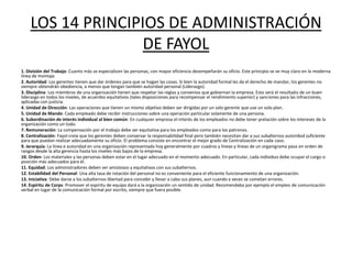 LOS 14 PRINCIPIOS DE ADMINISTRACIÓN
                   DE FAYOL
1. División del Trabajo: Cuanto más se especialicen las personas, con mayor eficiencia desempeñarán su oficio. Este principio se ve muy claro en la moderna
línea de montaje.
2. Autoridad: Los gerentes tienen que dar órdenes para que se hagan las cosas. Si bien la autoridad formal les da el derecho de mandar, los gerentes no
siempre obtendrán obediencia, a menos que tengan también autoridad personal (Liderazgo).
3. Disciplina: Los miembros de una organización tienen que respetar las reglas y convenios que gobiernan la empresa. Esto será el resultado de un buen
liderazgo en todos los niveles, de acuerdos equitativos (tales disposiciones para recompensar el rendimiento superior) y sanciones para las infracciones,
aplicadas con justicia.
4. Unidad de Dirección: Las operaciones que tienen un mismo objetivo deben ser dirigidas por un solo gerente que use un solo plan.
5. Unidad de Mando: Cada empleado debe recibir instrucciones sobre una operación particular solamente de una persona.
6. Subordinación de interés individual al bien común: En cualquier empresa el interés de los empleados no debe tener prelación sobre los intereses de la
organización como un todo.
7. Remuneración: La compensación por el trabajo debe ser equitativa para los empleados como para los patronos.
8. Centralización: Fayol creía que los gerentes deben conservar la responsabilidad final pero también necesitan dar a sus subalternos autoridad suficiente
para que puedan realizar adecuadamente su oficio. El problema consiste en encontrar el mejor grado de Centralización en cada caso.
9. Jerarquía: La línea e autoridad en una organización representada hoy generalmente por cuadros y líneas y líneas de un organigrama pasa en orden de
rangos desde la alta gerencia hasta los niveles más bajos de la empresa.
10. Orden: Los materiales y las personas deben estar en el lugar adecuado en el momento adecuado. En particular, cada individuo debe ocupar el cargo o
posición más adecuados para él.
11. Equidad: Los administradores deben ser amistosos y equitativos con sus subalternos.
12. Estabilidad del Personal: Una alta tasa de rotación del personal no es conveniente para el eficiente funcionamiento de una organización.
13. Iniciativa: Debe darse a los subalternos libertad para concebir y llevar a cabo sus planes, aun cuando a veces se cometan errores.
14. Espíritu de Corps: Promover el espíritu de equipo dará a la organización un sentido de unidad. Recomendaba por ejemplo el empleo de comunicación
verbal en lugar de la comunicación formal por escrito, siempre que fuera posible.
 