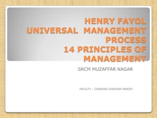 HENRY FAYOL
UNIVERSAL MANAGEMENT
              PROCESS
      14 PRINCIPLES OF
          MANAGEMENT
         SRCM MUZAFFAR NAGAR



         FACULTY – CHANDRA SHEKHAR PANDEY
 