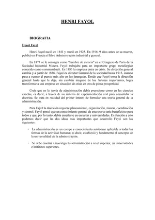 HENRI FAYOL
BIOGRAFIA
Henri Fayol
Henri Fayol nació en 1841 y murió en 1925. En 1916, 9 años antes de su muerte,
publicó en Francia el libro Administración industrial y general.
En 1878 se le consagra como “hombre de ciencia” en el Congreso de París de la
Sociedad Industrial Minera. Fayol trabajaba para un importante grupo metalúrgico
conocido como commambault. En 1883 la empresa entra en crisis. Su dirección general
cambia y a partir de 1888, Fayol es director General de la sociedad hasta 1918, cuando
pasa a ocupar el puesto más alto en las jerarquías. Desde que Fayol toma la dirección
general hasta que la deja, sin cambiar ninguno de los factores importantes, logra
transformar a una empresa en situación de crisis en otra de plena prosperidad.
Creía que en la teoría de administración debía precederse como en las ciencias
exactas, es decir, a través de un sistema de experimentación real para convalidar la
doctrina. Se trata en realidad del primer intento de formular una teoría general de la
administración.
Para Fayol la dirección requiere planeamiento, organización, mando, coordinación
y control. Fayol pensó que un conocimiento general de esta teoría sería beneficioso para
todos y que, por lo tanto, debía enseñarse en escuelas y universidades. En función a esto
podemos decir que las dos ideas más importantes que desarrollo Fayol son las
siguientes:
· La administración es un cuerpo e conocimiento autónomo aplicable a todas las
formas de la actividad humana; es decir, estableció y fundamentó el concepto de
la universalidad de la administración.
· Se debe enseñar a investigar la administración a nivel superior, en universidades
e institutos superiores.
 