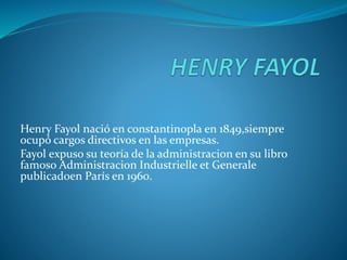 Henry Fayol nació en constantinopla en 1849,siempre
ocupó cargos directivos en las empresas.
Fayol expuso su teoría de la administracion en su libro
famoso Administracion Industrielle et Generale
publicadoen París en 1960.
 