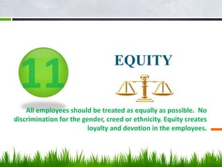 EQUITY
All employees should be treated as equally as possible. No
discrimination for the gender, creed or ethnicity. Equity creates
loyalty and devotion in the employees.
 