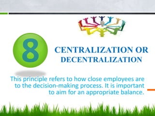 CENTRALIZATION OR
DECENTRALIZATION
This principle refers to how close employees are
to the decision-making process. It is important
to aim for an appropriate balance..
 