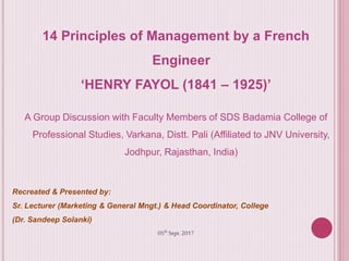 14 Principles of Management by a French
Engineer
‘HENRY FAYOL (1841 – 1925)’
A Group Discussion with Faculty Members of SDS Badamia College of
Professional Studies, Varkana, Distt. Pali (Affiliated to JNV University,
Jodhpur, Rajasthan, India)
Recreated & Presented by:
Sr. Lecturer (Marketing & General Mngt.) & Head Coordinator, College
(Dr. Sandeep Solanki)
05th Sept. 2017
 
