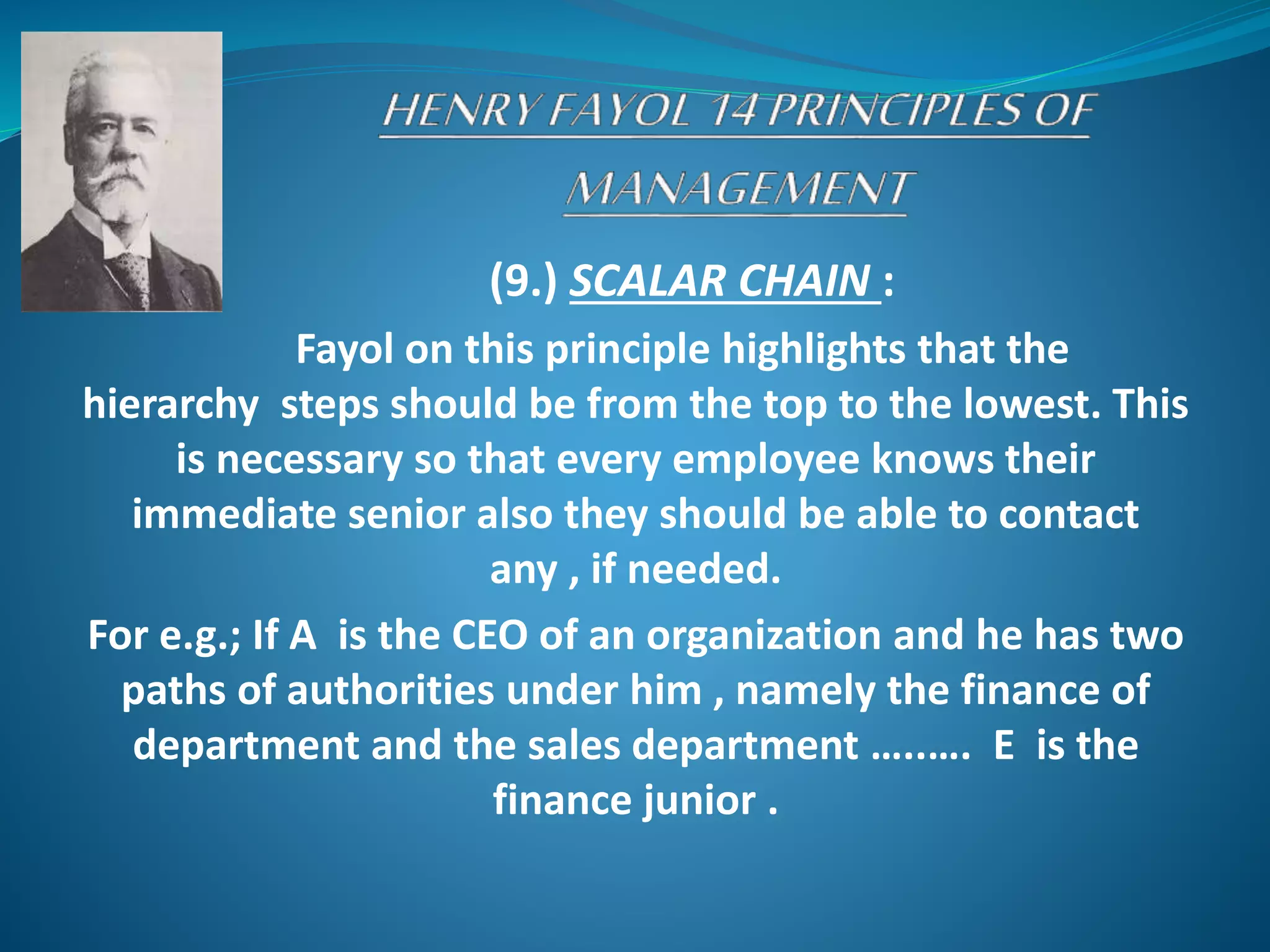 (9.) SCALAR CHAIN :
Fayol on this principle highlights that the
hierarchy steps should be from the top to the lowest. This
is necessary so that every employee knows their
immediate senior also they should be able to contact
any , if needed.
For e.g.; If A is the CEO of an organization and he has two
paths of authorities under him , namely the finance of
department and the sales department …..…. E is the
finance junior .
 