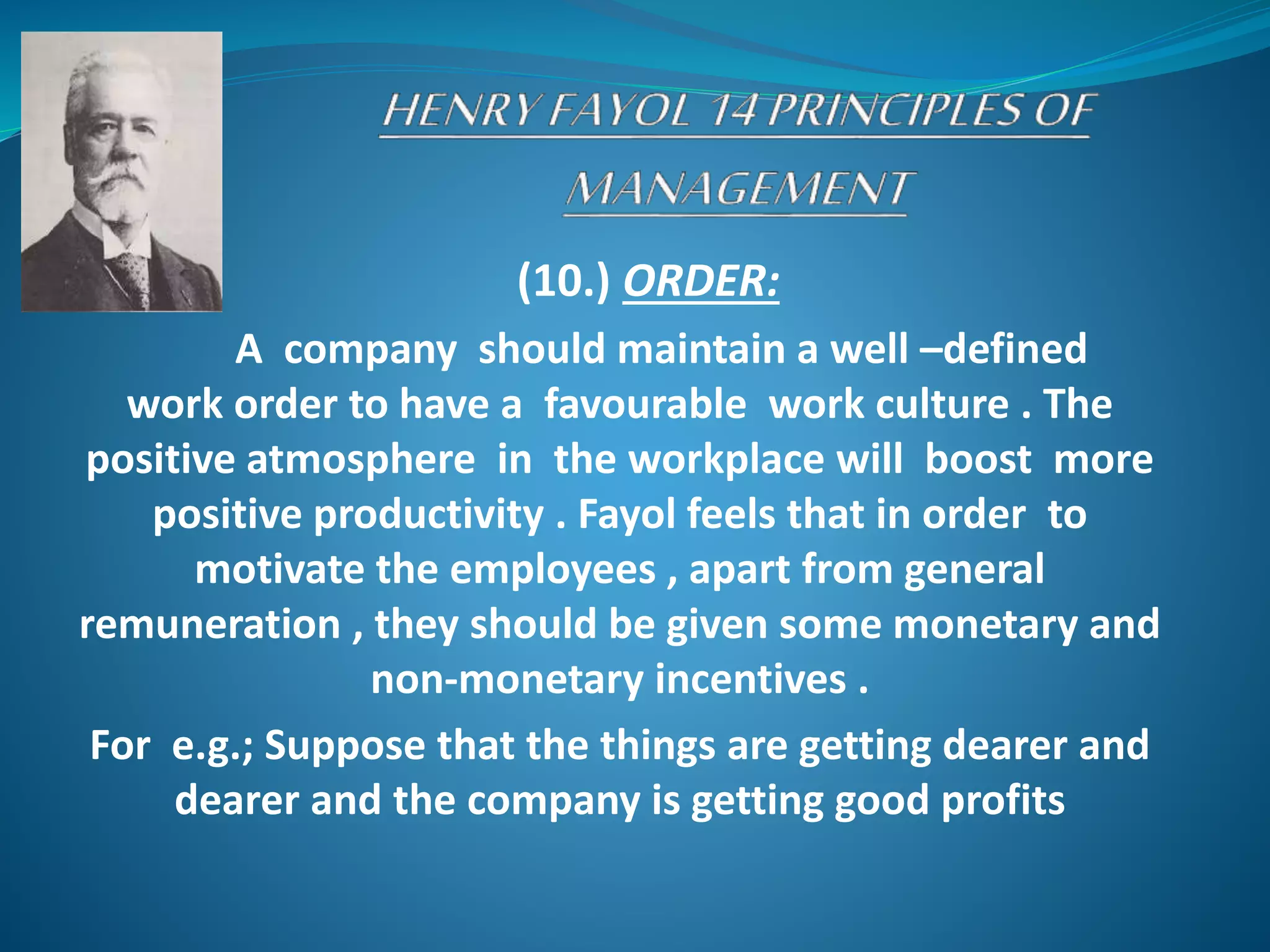 (10.) ORDER:
A company should maintain a well –defined
work order to have a favourable work culture . The
positive atmosphere in the workplace will boost more
positive productivity . Fayol feels that in order to
motivate the employees , apart from general
remuneration , they should be given some monetary and
non-monetary incentives .
For e.g.; Suppose that the things are getting dearer and
dearer and the company is getting good profits
 