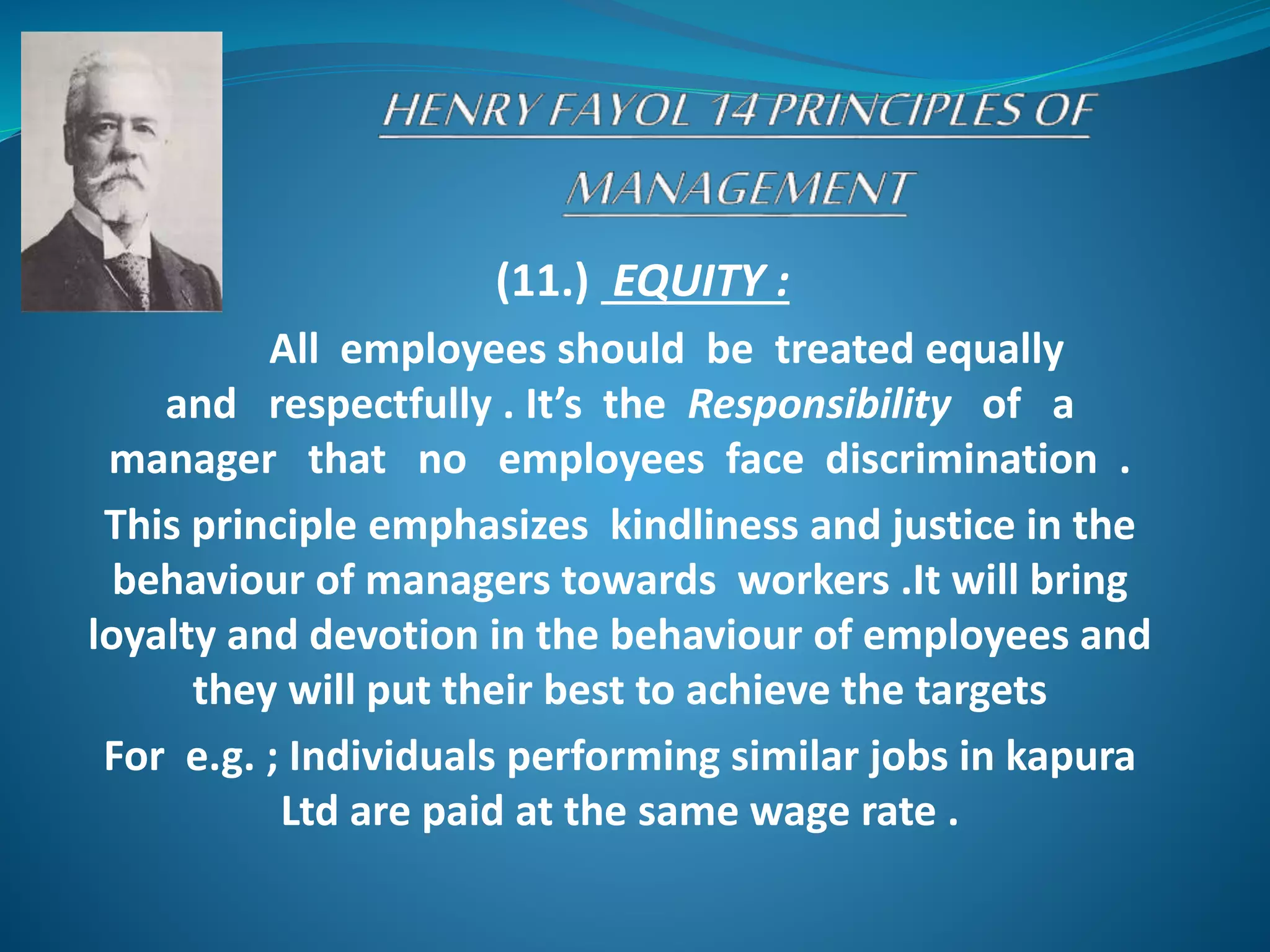 (11.) EQUITY :
All employees should be treated equally
and respectfully . It’s the Responsibility of a
manager that no employees face discrimination .
This principle emphasizes kindliness and justice in the
behaviour of managers towards workers .It will bring
loyalty and devotion in the behaviour of employees and
they will put their best to achieve the targets
For e.g. ; Individuals performing similar jobs in kapura
Ltd are paid at the same wage rate .
 