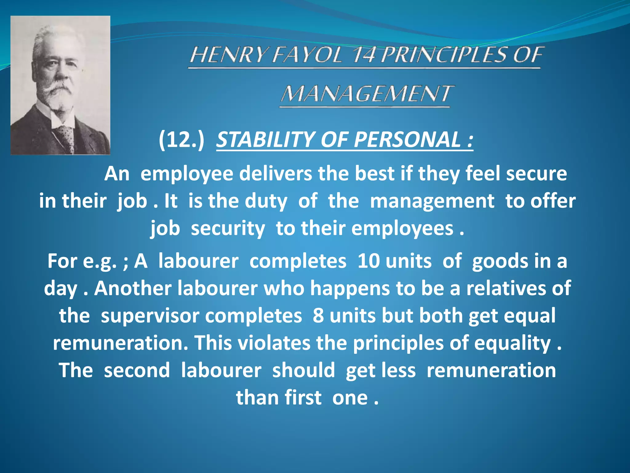 (12.) STABILITY OF PERSONAL :
An employee delivers the best if they feel secure
in their job . It is the duty of the management to offer
job security to their employees .
For e.g. ; A labourer completes 10 units of goods in a
day . Another labourer who happens to be a relatives of
the supervisor completes 8 units but both get equal
remuneration. This violates the principles of equality .
The second labourer should get less remuneration
than first one .
 