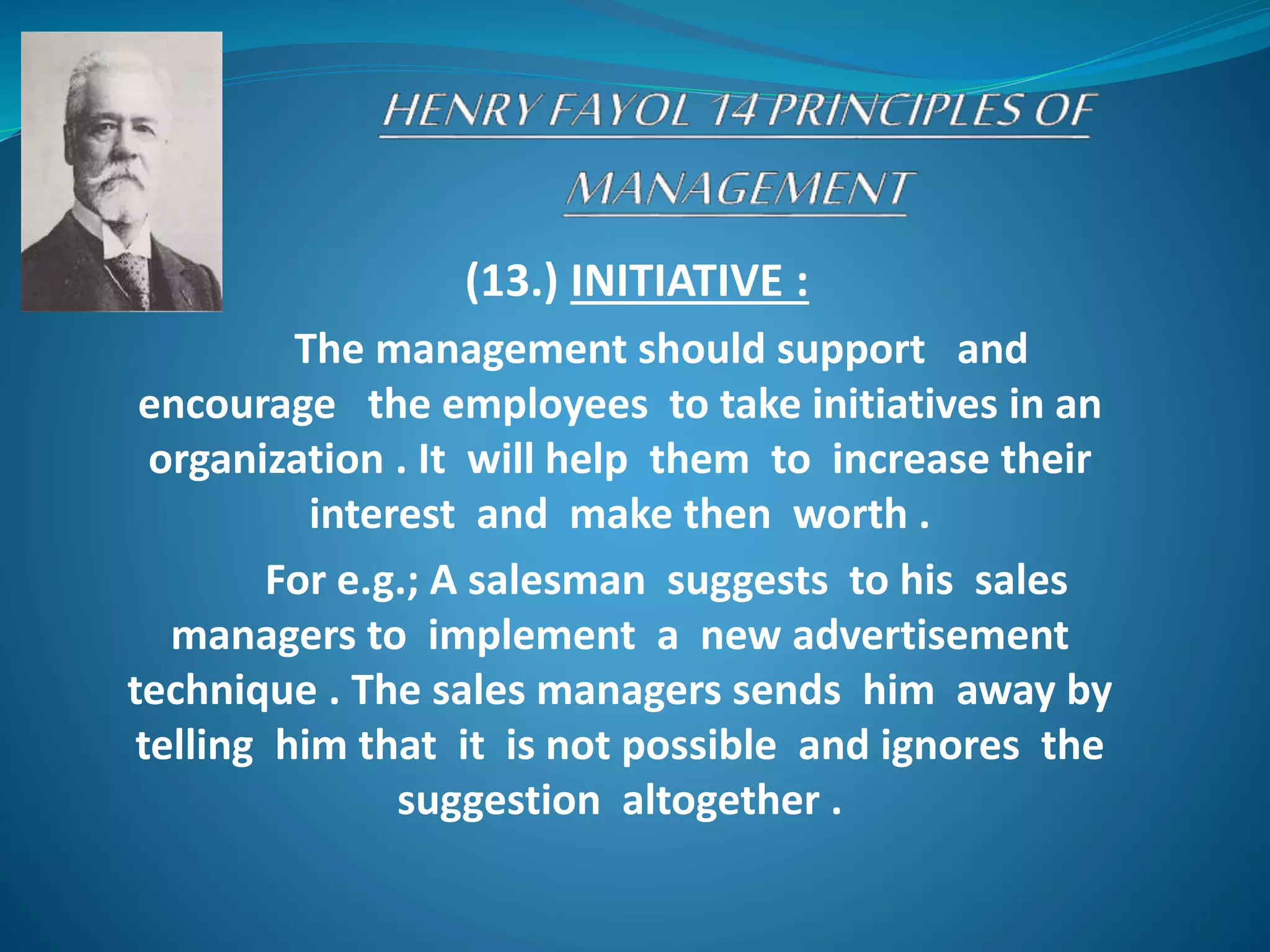 (13.) INITIATIVE :
The management should support and
encourage the employees to take initiatives in an
organization . It will help them to increase their
interest and make then worth .
For e.g.; A salesman suggests to his sales
managers to implement a new advertisement
technique . The sales managers sends him away by
telling him that it is not possible and ignores the
suggestion altogether .
 