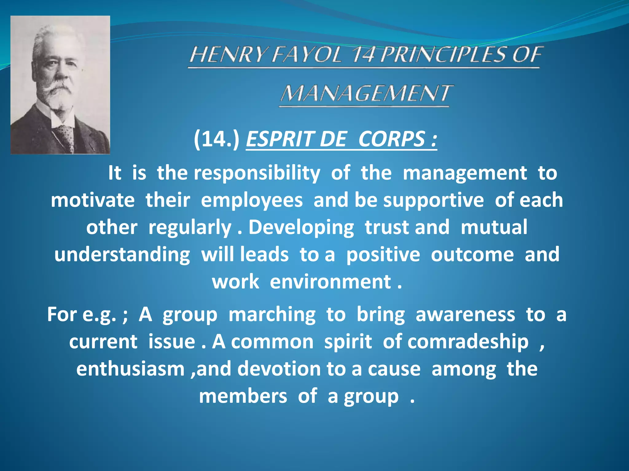 (14.) ESPRIT DE CORPS :
It is the responsibility of the management to
motivate their employees and be supportive of each
other regularly . Developing trust and mutual
understanding will leads to a positive outcome and
work environment .
For e.g. ; A group marching to bring awareness to a
current issue . A common spirit of comradeship ,
enthusiasm ,and devotion to a cause among the
members of a group .
 