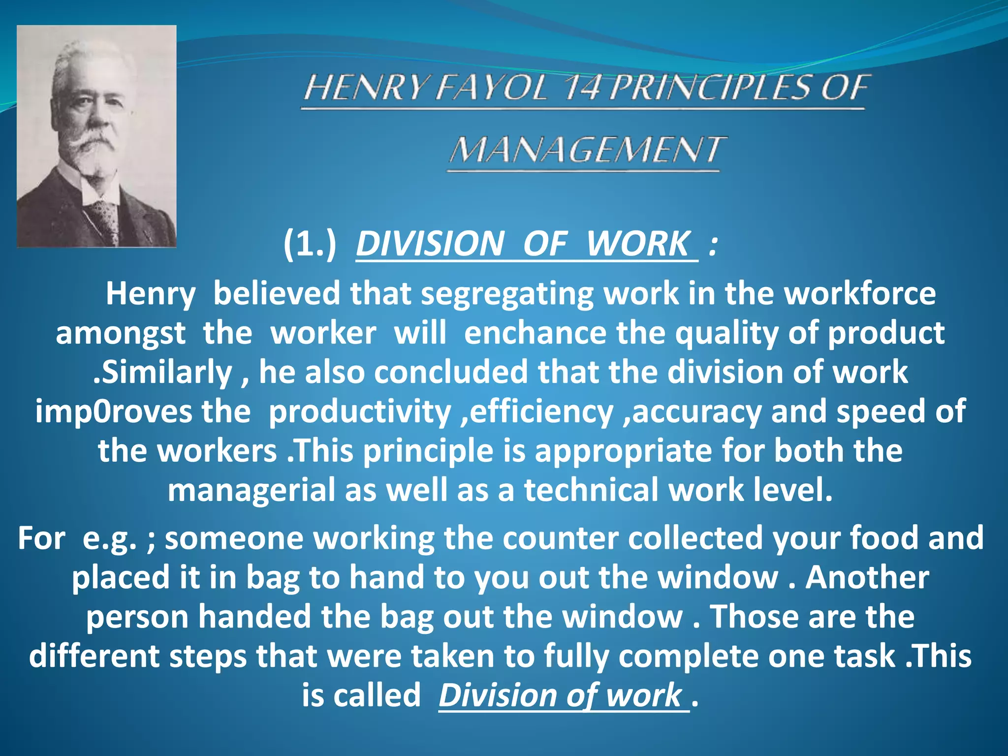 (1.) DIVISION OF WORK :
Henry believed that segregating work in the workforce
amongst the worker will enchance the quality of product
.Similarly , he also concluded that the division of work
imp0roves the productivity ,efficiency ,accuracy and speed of
the workers .This principle is appropriate for both the
managerial as well as a technical work level.
For e.g. ; someone working the counter collected your food and
placed it in bag to hand to you out the window . Another
person handed the bag out the window . Those are the
different steps that were taken to fully complete one task .This
is called Division of work .
 