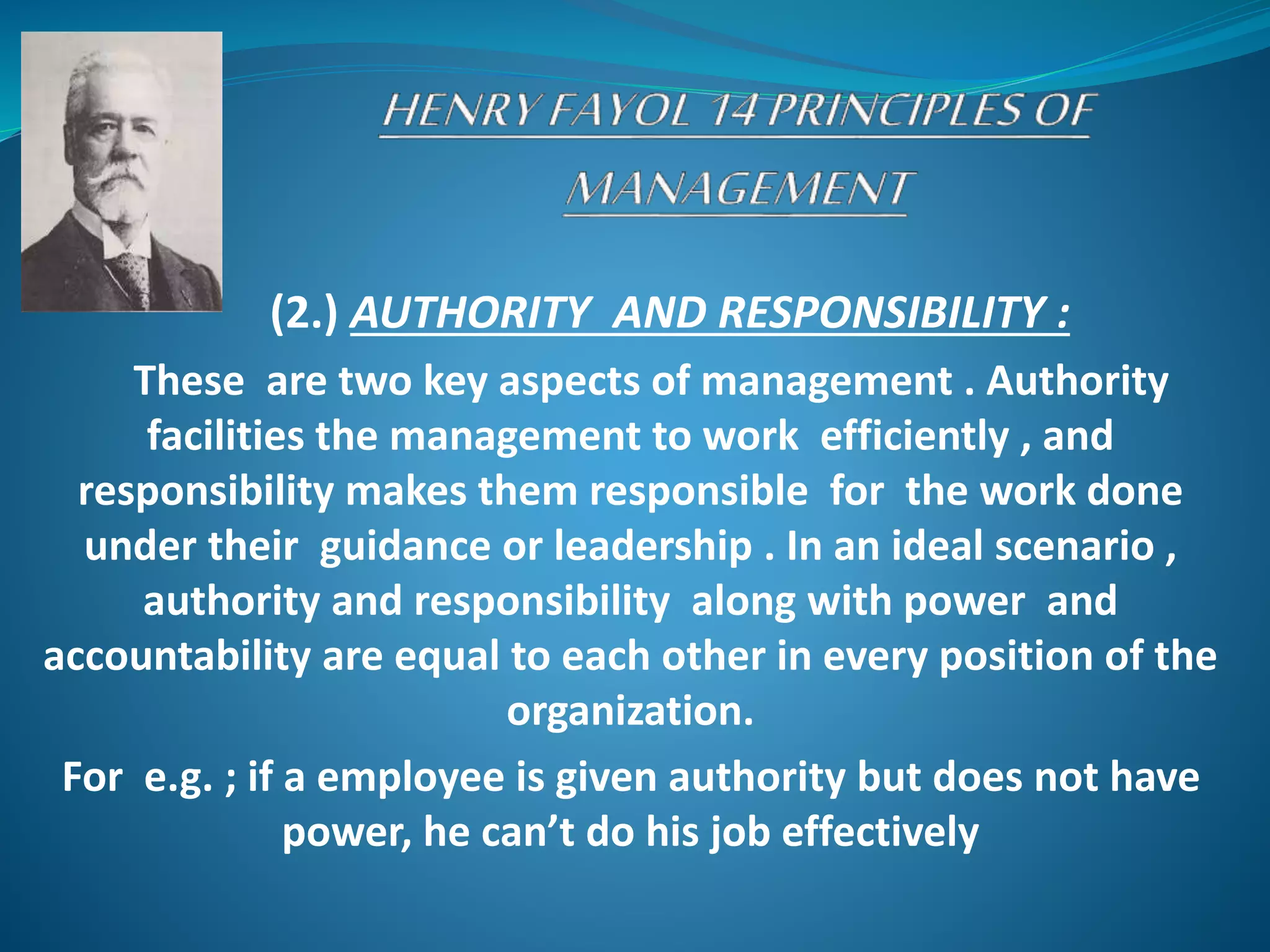 (2.) AUTHORITY AND RESPONSIBILITY :
These are two key aspects of management . Authority
facilities the management to work efficiently , and
responsibility makes them responsible for the work done
under their guidance or leadership . In an ideal scenario ,
authority and responsibility along with power and
accountability are equal to each other in every position of the
organization.
For e.g. ; if a employee is given authority but does not have
power, he can’t do his job effectively
 