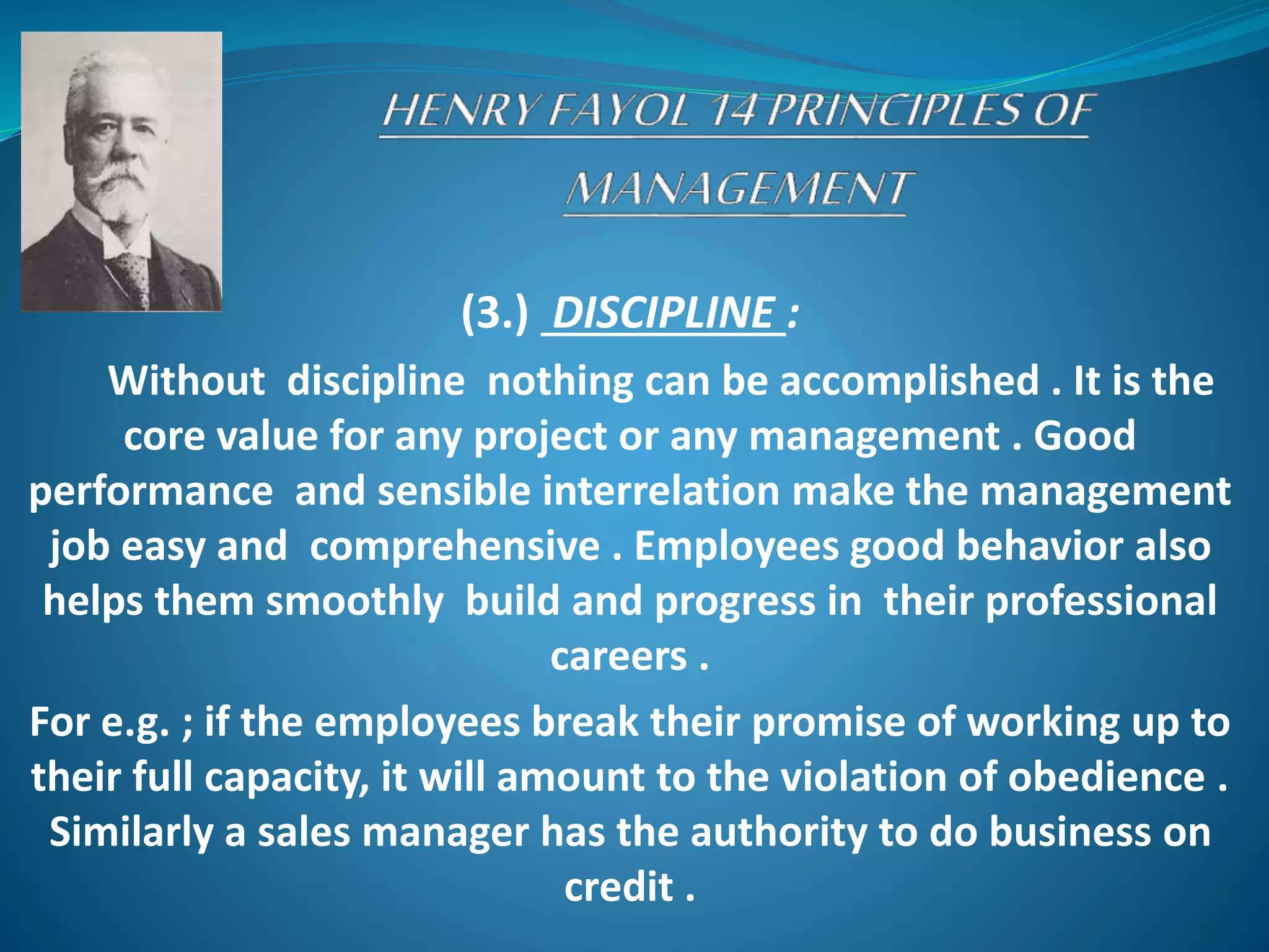 (3.) DISCIPLINE :
Without discipline nothing can be accomplished . It is the
core value for any project or any management . Good
performance and sensible interrelation make the management
job easy and comprehensive . Employees good behavior also
helps them smoothly build and progress in their professional
careers .
For e.g. ; if the employees break their promise of working up to
their full capacity, it will amount to the violation of obedience .
Similarly a sales manager has the authority to do business on
credit .
 