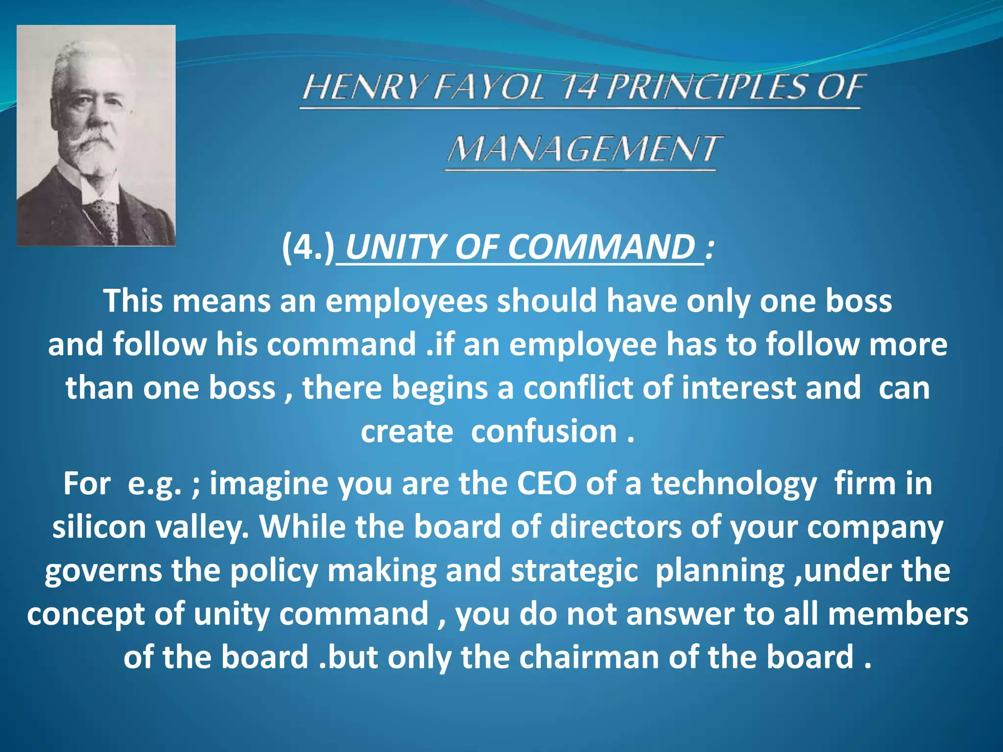 (4.) UNITY OF COMMAND :
This means an employees should have only one boss
and follow his command .if an employee has to follow more
than one boss , there begins a conflict of interest and can
create confusion .
For e.g. ; imagine you are the CEO of a technology firm in
silicon valley. While the board of directors of your company
governs the policy making and strategic planning ,under the
concept of unity command , you do not answer to all members
of the board .but only the chairman of the board .
 