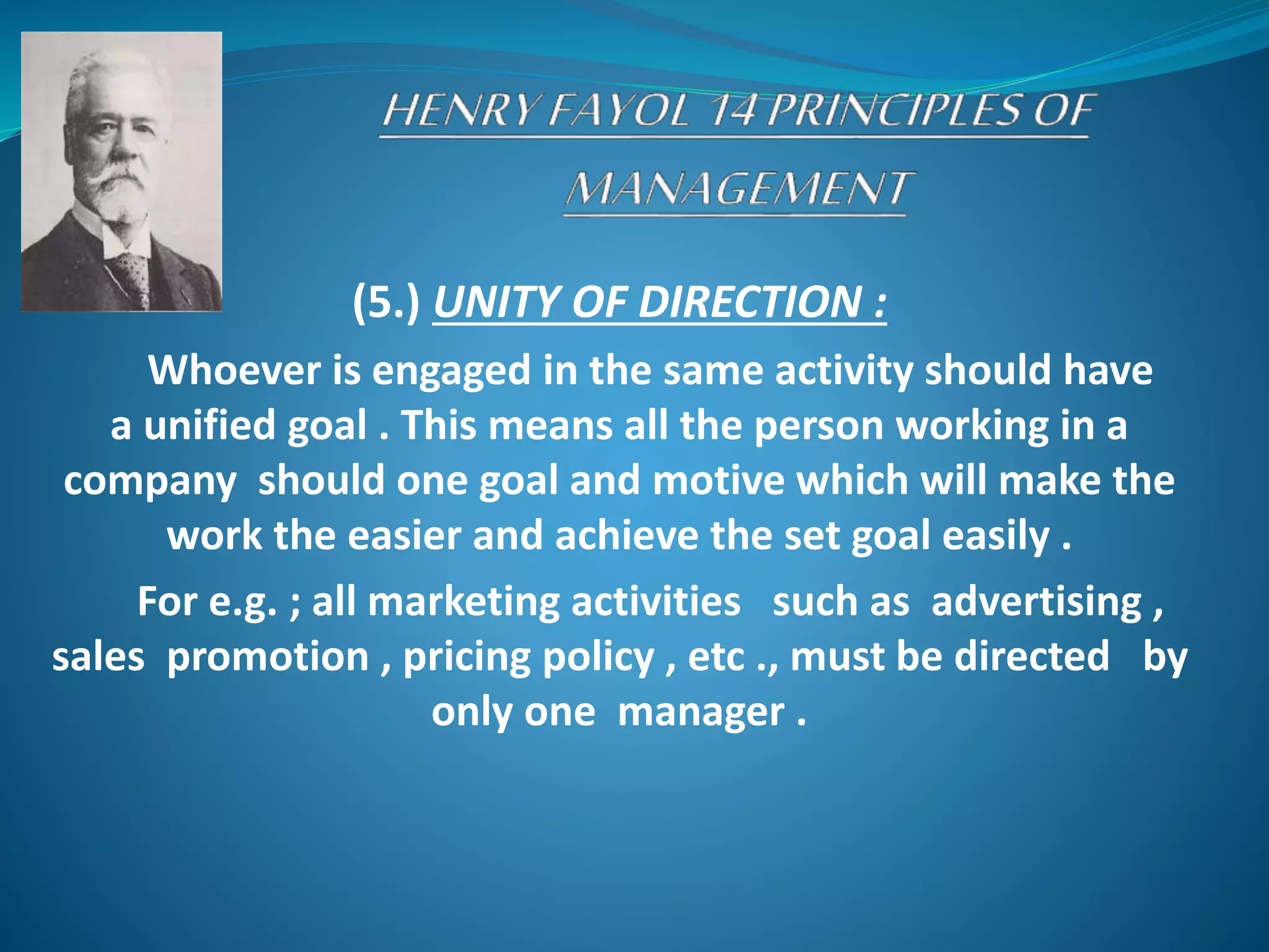 (5.) UNITY OF DIRECTION :
Whoever is engaged in the same activity should have
a unified goal . This means all the person working in a
company should one goal and motive which will make the
work the easier and achieve the set goal easily .
For e.g. ; all marketing activities such as advertising ,
sales promotion , pricing policy , etc ., must be directed by
only one manager .
 