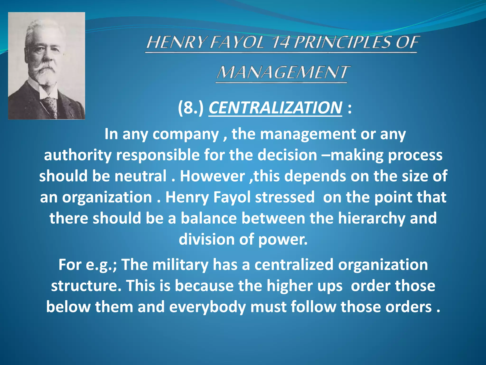 (8.) CENTRALIZATION :
In any company , the management or any
authority responsible for the decision –making process
should be neutral . However ,this depends on the size of
an organization . Henry Fayol stressed on the point that
there should be a balance between the hierarchy and
division of power.
For e.g.; The military has a centralized organization
structure. This is because the higher ups order those
below them and everybody must follow those orders .
 