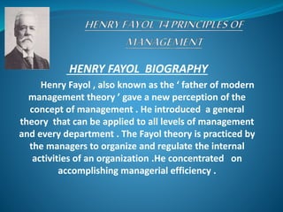 HENRY FAYOL BIOGRAPHY
Henry Fayol , also known as the ‘ father of modern
management theory ’ gave a new perception of the
concept of management . He introduced a general
theory that can be applied to all levels of management
and every department . The Fayol theory is practiced by
the managers to organize and regulate the internal
activities of an organization .He concentrated on
accomplishing managerial efficiency .
 