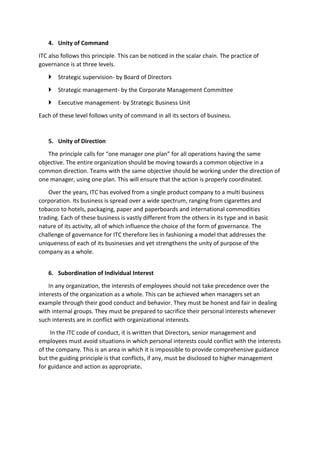 4. Unity of Command
ITC also follows this principle. This can be noticed in the scalar chain. The practice of
governance is at three levels.
 Strategic supervision- by Board of Directors
 Strategic management- by the Corporate Management Committee
 Executive management- by Strategic Business Unit
Each of these level follows unity of command in all its sectors of business.
5. Unity of Direction
The principle calls for “one manager one plan” for all operations having the same
objective. The entire organization should be moving towards a common objective in a
common direction. Teams with the same objective should be working under the direction of
one manager, using one plan. This will ensure that the action is properly coordinated.
Over the years, ITC has evolved from a single product company to a multi business
corporation. Its business is spread over a wide spectrum, ranging from cigarettes and
tobacco to hotels, packaging, paper and paperboards and international commodities
trading. Each of these business is vastly different from the others in its type and in basic
nature of its activity, all of which influence the choice of the form of governance. The
challenge of governance for ITC therefore lies in fashioning a model that addresses the
uniqueness of each of its businesses and yet strengthens the unity of purpose of the
company as a whole.
6. Subordination of Individual Interest
In any organization, the interests of employees should not take precedence over the
interests of the organization as a whole. This can be achieved when managers set an
example through their good conduct and behavior. They must be honest and fair in dealing
with internal groups. They must be prepared to sacrifice their personal interests whenever
such interests are in conflict with organizational interests.
In the ITC code of conduct, it is written that Directors, senior management and
employees must avoid situations in which personal interests could conflict with the interests
of the company. This is an area in which it is impossible to provide comprehensive guidance
but the guiding principle is that conflicts, if any, must be disclosed to higher management
for guidance and action as appropriate.
 