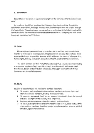 9. Scalar Chain
Scalar Chain is 'the chain of superiors ranging from the ultimate authority to the lowest
rank.'
An employee should feel free to contact his supervisor about anything through the
scalar chain. Every order, message, request, instruction or explanation has to pass through
the Scalar Chain. This path shows a company's line of authority and the links through which
communications are transmitted from the top to the bottom of a company and back and it
is strongly maintained by ITC limited.
10. Order
All materials and personnel have a prescribed place, and they must remain there.
In order to formalize its existing sustainable procurement process, ITC now has a Board
Approved Policy on Responsible. Sourcing which addresses the issues of labor practices,
human rights, bribery, corruption, occupational health, safety and the environment.
The policy is meant for Third Party Manufacturers (TPM), service providers including
transporters, suppliers of agricultural & nonagricultural materials and capital goods,
franchisees, dealers and distributors collectively. The supply chains of most of ITC’s
businesses are vertically integrated.
11. Equity
Equality of treatment (but not necessarily identical treatment)
 ITC respects and complies with international standards on human rights and
international labor standards, treating them as universal.
 ITC promotes team work, free from any bias and intentionally draws the strength
and value arising from the diversity of its employees.
 Relations with employees are based on respect for their dignity.
 ITC observes the prohibition of discrimination based on race, social status, ethnic
origin, religion, handicap, disability, gender, sexual orientation, union or political
affiliation, age or marital status.
 