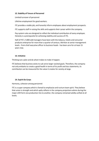 12. Stability of Tenure of Personnel
Limited turnover of personnel.
Lifetime employment for good workers.
ITC provides a stable job, and honestly inform employees about employment prospects.
ITC supports staff in raising the skills and supports their career within the company.
Pay system rules are designed to reflect the individual contribution of every employee.
Honesty is a prerequisite for achieving stability and success of ITC.
Half of ITC's 7,000-odd managers have been with the tobacco, hotels and consumer
products enterprise for more than a quarter of century. Attrition at senior management
levels - from chief executive officer to business heads - has been zero for at least 15
years now.
13. Initiative
Thinking out a plan and do what it takes to make it happen.
ITC believes that business exists to sub serve larger societal goals. Therefore, the company
not only embarks to create a good health in terms of its profit and loss statements, its
contribution can be measured for the value it creates for society at large.
14. Espirit De Corps
Harmony, cohesion among personnel.
ITC is a super company which is famed to emphasize and nurture team spirit. They believe
that union is strength and which aptly reflects in the company projections where during the
major shift form one production line to another, the company remained solidly unified at all
levels.
 