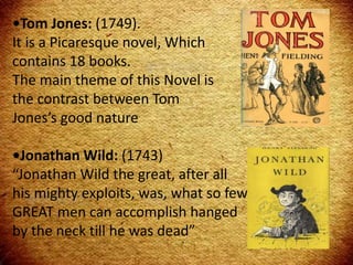 •Tom Jones: (1749).
It is a Picaresque novel, Which
contains 18 books.
The main theme of this Novel is
the contrast between Tom
Jones’s good nature
•Jonathan Wild: (1743)
“Jonathan Wild the great, after all
his mighty exploits, was, what so few
GREAT men can accomplish hanged
by the neck till he was dead”
 