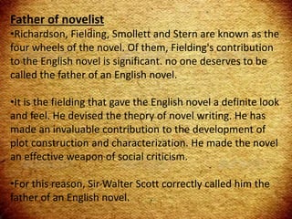 Father of novelist
•Richardson, Fielding, Smollett and Stern are known as the
four wheels of the novel. Of them, Fielding's contribution
to the English novel is significant. no one deserves to be
called the father of an English novel.
•It is the fielding that gave the English novel a definite look
and feel. He devised the theory of novel writing. He has
made an invaluable contribution to the development of
plot construction and characterization. He made the novel
an effective weapon of social criticism.
•For this reason, Sir Walter Scott correctly called him the
father of an English novel.
 